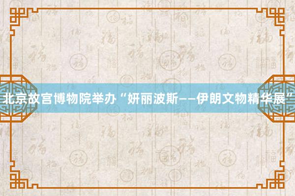 北京故宫博物院举办“妍丽波斯——伊朗文物精华展”