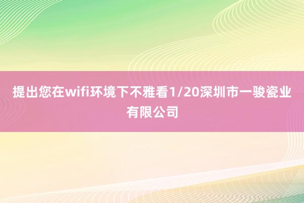提出您在wifi环境下不雅看1/20深圳市一骏瓷业有限公司